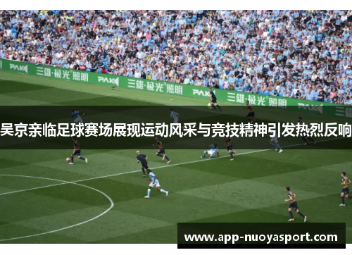 吴京亲临足球赛场展现运动风采与竞技精神引发热烈反响