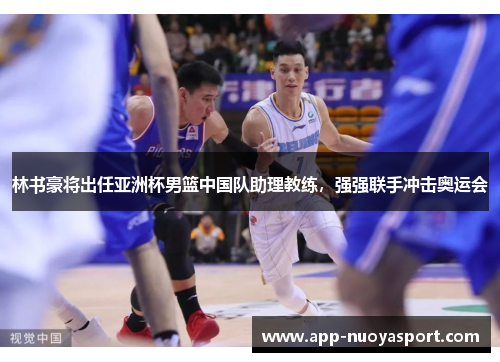 林书豪将出任亚洲杯男篮中国队助理教练，强强联手冲击奥运会