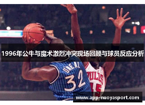 1996年公牛与魔术激烈冲突现场回顾与球员反应分析